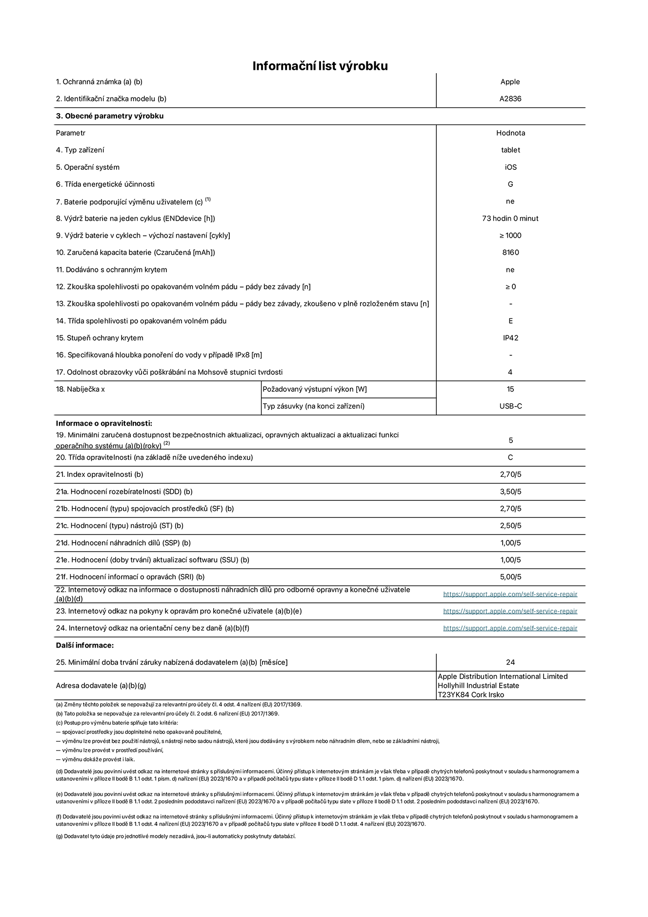 Informační list výrobku 11palcový iPad Pro Wi-Fi, model A2836. Dodala společnost Apple Distribution International Ltd, Hollyhill Industrial Estate. Cork, Irsko T23 YK84. Typ zařízení: tablet. Operační systém: iOS. Třída energetické účinnosti: G. Baterie vyměnitelná uživatelem: ne. Výdrž baterie: 73 hodin. Výdrž baterie v cyklech: ≥ 1000. Zaručená kapacita baterie: 8160 mAh. Zkouška spolehlivosti po opakovaném volném pádu – pády bez závady: ≥ 0. Třída spolehlivosti po opakovaném volném pádu: E. Stupeň ochrany krytem: IP42. Odolnost obrazovky vůči poškrábání na Mohsově stupnici tvrdosti: 4. Požadovaný výstupní výkon nabíječky: 15 W. Typ nabíjecí zásuvky: USB‑C. Minimální zaručená dostupnost bezpečnostních aktualizací, opravných aktualizací a aktualizací funkcí operačního systému: 5 let. Třída opravitelnosti: C. Index opravitelnosti: 2,70/5. Hodnocení rozebíratelnosti: 3,50/5. Hodnocení spojovacích prostředků: 2,70/5. Hodnocení nástrojů: 2,50/5. Hodnocení náhradních dílů: 1,00/5. Hodnocení aktualizací softwaru: 1,00/5. Hodnocení informací o opravách: 5,00/5. Internetový odkaz na informace o dostupnosti náhradních dílů pro odborné opravny a konečné uživatele: https://support.apple.com/self-service-repair. Internetový odkaz na pokyny k opravám pro konečné uživatele: https://support.apple.com/self-service-repair. Internetový odkaz na orientační ceny bez daně: https://support.apple.com/self-service-repair. Je nabízena obecná 24měsíční záruka.