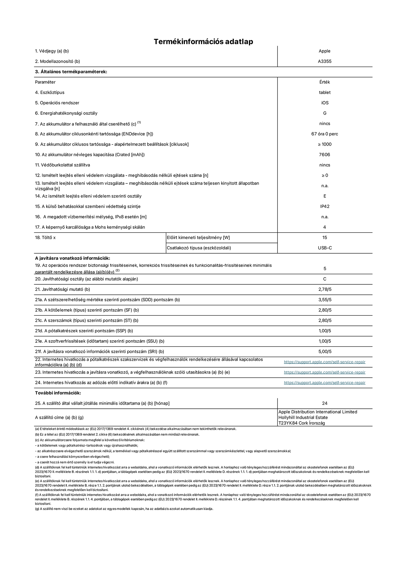 Az iPad Wi-Fi + Cellular A3355‑ös modell termékinformációs adatlapja. Szállító: Apple Distribution International Ltd, Hollyhill Industrial Estate. Cork, Írország T23 YK84. Eszköztípus: táblagép. Operációs rendszer: iOS. Energiahatékonysági osztály: G. Az akkumulátor a felhasználó által cserélhető: nem. Akkumulátor tartóssága: 67 óra. Az akkumulátor ciklusos tartóssága: ≥ 1000. Az akkumulátor névleges kapacitása: 7606 mAh. Ismételt leejtés elleni védelem vizsgálata – meghibásodás nélküli ejtések száma: ≥ 0. Az ismételt leejtés elleni védelem szerinti osztály: E. A külső behatásokkal szembeni védettség szintje: IP42. A képernyő karcállósága a Mohs keménységi skálán: 4. Töltő Előírt kimeneti teljesítmény: 15 W. Csatlakozó típusa: USB-C. Az operációs rendszer biztonsági frissítéseinek, korrekciós frissítéseinek és funkcionalitás-frissítéseinek minimális garantált rendelkezésre állása: 5 év. Javíthatósági osztály: C. Javíthatósági mutató: 2,78/5. A szétszerelhetőség mértéke szerinti pontszám: 3,55/5. A kötőelemek szerinti pontszám: 2,80/5. A szerszámok szerinti pontszám: 2,80/5. A pótalkatrészek szerinti pontszám: 1,00/5. A szoftverfrissítések szerinti pontszám: 1,00/5. A javításra vonatkozó információk szerinti pontszám: 5,00/5. Internetes hivatkozás a pótalkatrészek szakszervizek és végfelhasználók rendelkezésére állásával kapcsolatos információkra: _https://support.apple.com/self-service-repair_. Internetes hivatkozás a javításra vonatkozó, a végfelhasználóknak szóló utasításokra: _https://support.apple.com/self-service-repair_. Internetes hivatkozás az adózás előtti indikatív árakra: _https://support.apple.com/self-service-repair_. 24 hónapos általános jótállás.