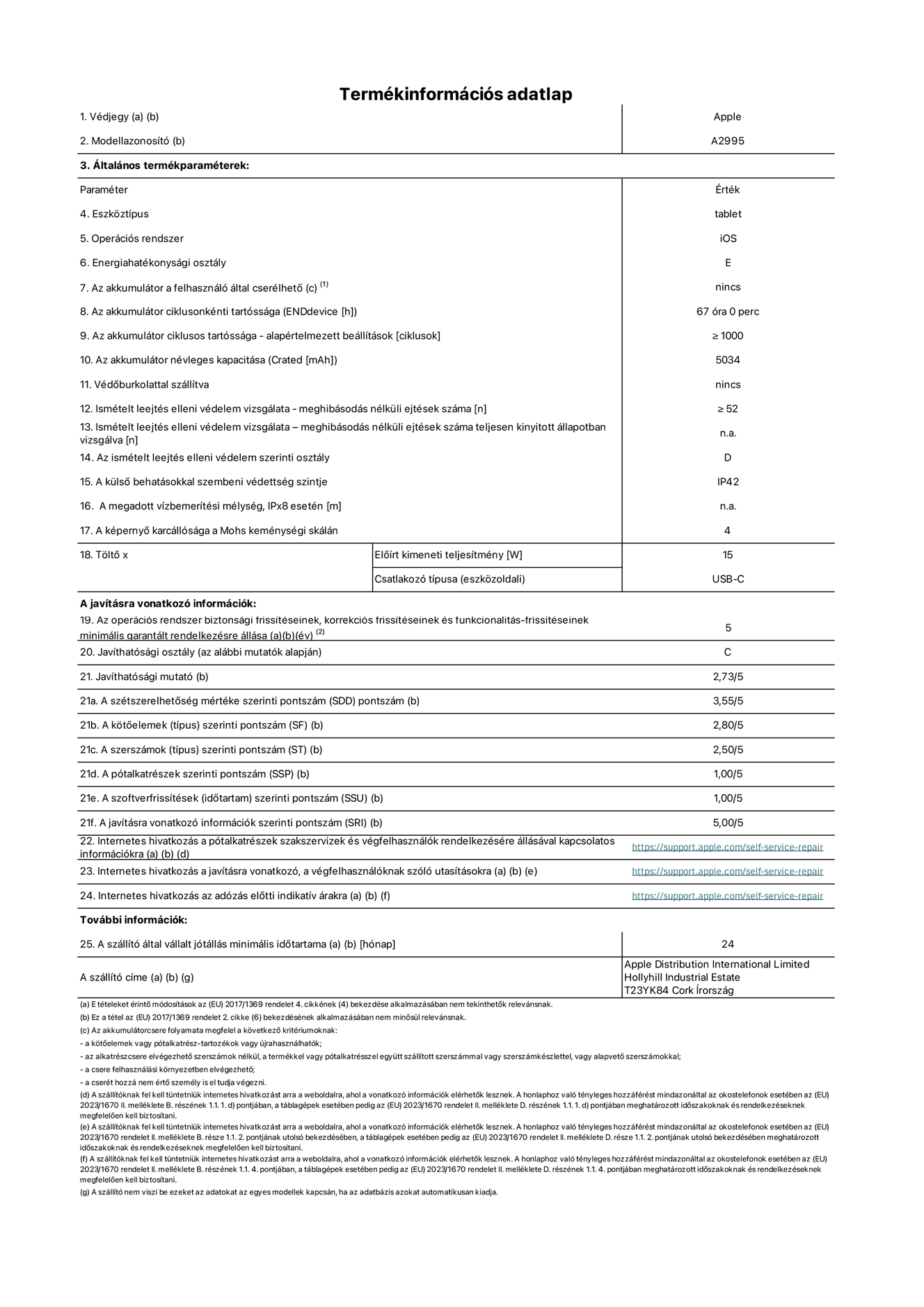 Az iPad mini Wi-Fi + Cellular A2995‑ös modell termékinformációs adatlapja. Szállító: Apple Distribution International Ltd, Hollyhill Industrial Estate. Cork, Írország T23 YK84. Eszköztípus: táblagép. Operációs rendszer: iOS. Energiahatékonysági osztály: E. Az akkumulátor a felhasználó által cserélhető: nem. Akkumulátor tartóssága: 67 óra. Az akkumulátor ciklusos tartóssága: ≥ 1000. Az akkumulátor névleges kapacitása: 5034 mAh. Ismételt leejtés elleni védelem vizsgálata – meghibásodás nélküli ejtések száma: ≥ 52. Az ismételt leejtés elleni védelem szerinti osztály: D. A külső behatásokkal szembeni védettség szintje: IP42. A képernyő karcállósága a Mohs keménységi skálán: 4. Töltő Előírt kimeneti teljesítmény: 15 W. Csatlakozó típusa: USB-C. Az operációs rendszer biztonsági frissítéseinek, korrekciós frissítéseinek és funkcionalitás-frissítéseinek minimális garantált rendelkezésre állása: 5 év. Javíthatósági osztály: C. Javíthatósági mutató: 2,73/5. A szétszerelhetőség mértéke szerinti pontszám: 3,55/5. A kötőelemek szerinti pontszám: 2,80/5. A szerszámok szerinti pontszám: 2,50/5. A pótalkatrészek szerinti pontszám: 1,00/5. A szoftverfrissítések szerinti pontszám: 1,00/5. A javításra vonatkozó információk szerinti pontszám: 5,00/5. Internetes hivatkozás a pótalkatrészek szakszervizek és végfelhasználók rendelkezésére állásával kapcsolatos információkra: https://support.apple.com/self-service-repair. Internetes hivatkozás a javításra vonatkozó, a végfelhasználóknak szóló utasításokra: https://support.apple.com/self-service-repair. Internetes hivatkozás az adózás előtti indikatív árakra: https://support.apple.com/self-service-repair. 24 hónapos általános jótállás.