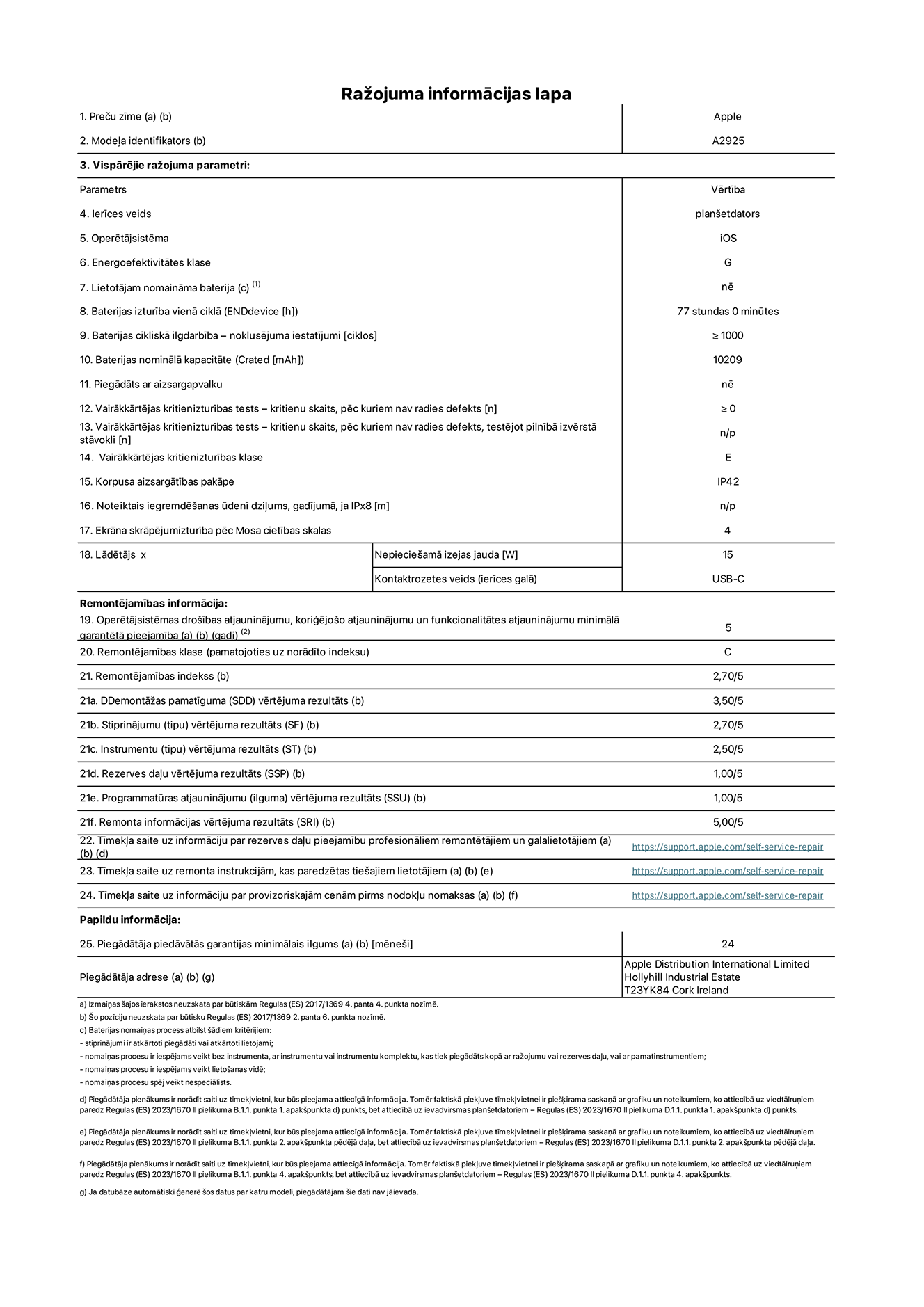 Produkta informācijas lapa – 13 collu iPad Pro Wi-Fi. Modelis A2925. Piegādātājs: Apple Distribution International Ltd, Hollyhill Industrial Estate. Korka, Īrija T23 YK84. Ierīces veids: planšetdators. Operētājsistēma: iOS. Energoefektivitātes klase: G. Lietotāja paša spēkiem nomaināms akumulators: nē. Akumulatora izturība: 77 stundas. Akumulatora cikliskā izturība: ≥ 1000. Akumulatora nominālā kapacitāte: 10 209 mAh. Vairākkārtējas kritienizturības tests – kritienu skaits, pēc kuriem nav radies defekts: ≥ 0. Vairākkārtējas kritienizturības klase: E. Korpusa aizsargātības pakāpe: IP42. Ekrāna skrāpējumizturība pēc Mosa cietības skalas: 4. Lādētājam nepieciešamā izejas jauda: 15 W. Lādētāja kontaktrozetes veids: USB-C. Operētājsistēmas drošības atjauninājumu, koriģējošo atjauninājumu un funkcionalitātes atjauninājumu minimālā garantētā pieejamība: 5 gadi. Remontējamības klase: C. Remontējamības indekss: 2,70/5. Demontāžas pamatīguma vērtējuma rezultāts: 3,50/5. Stiprinājumu vērtējuma rezultāts: 2,70/5. Instrumentu vērtējuma rezultāts: 2,50/5. Rezerves daļu vērtējuma rezultāts: 1,00/5. Programmatūras atjauninājumu vērtējuma rezultāts: 1,00/5. Remonta informācijas vērtējuma rezultāts: 5,00/5. Tīmekļa saite uz informāciju par rezerves daļu pieejamību profesionāliem remontētājiem un galalietotājiem: https://support.apple.com/self-service-repair. Tīmekļa saite uz remonta instrukcijām, kas paredzētas galalietotājiem: https://support.apple.com/self-service-repair. Tīmekļa saite uz informāciju par provizoriskajām cenām pirms nodokļu nomaksas: https://support.apple.com/self-service-repair. Piedāvātās garantijas standarta ilgums: 24 mēneši.