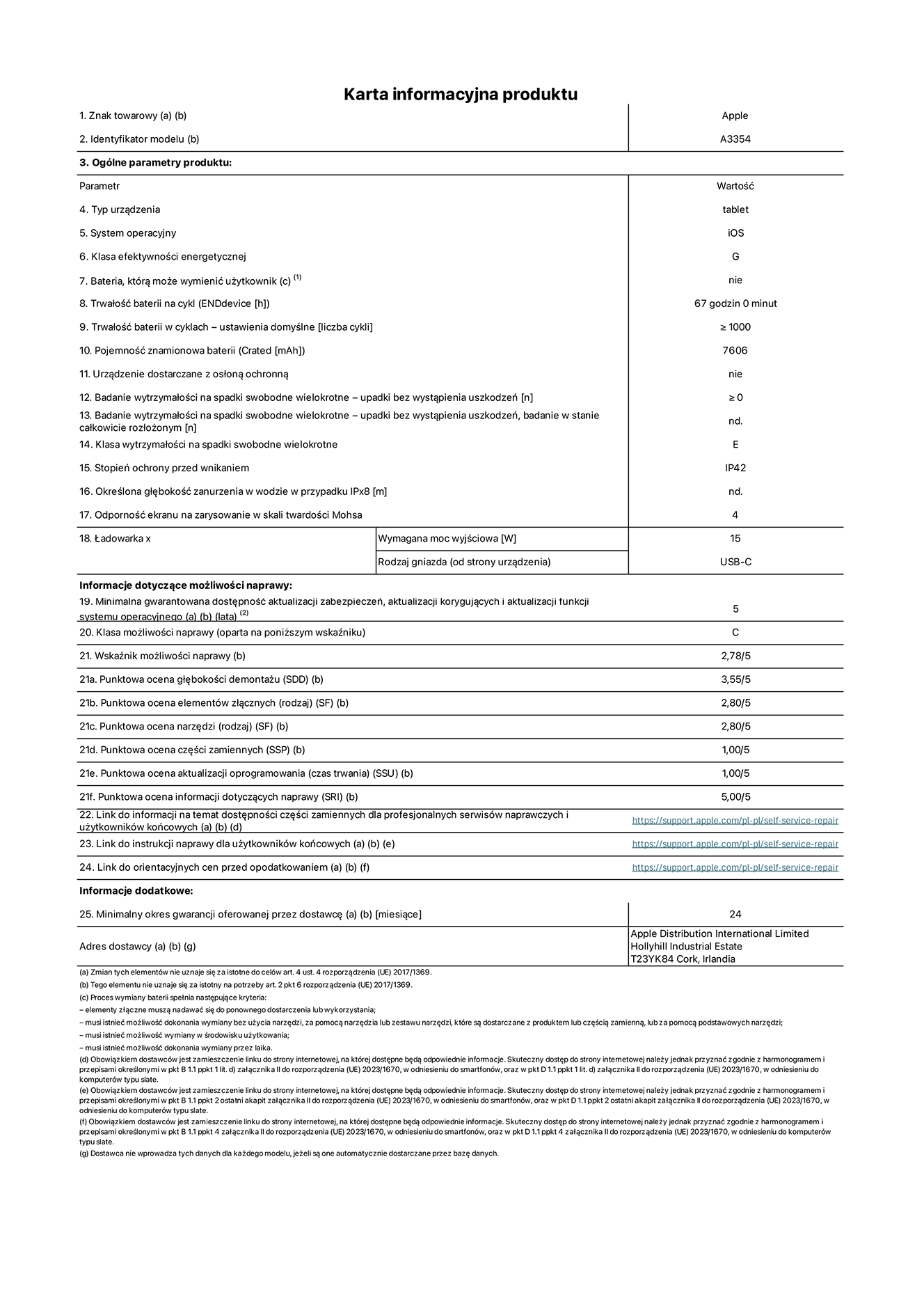 Karta informacyjna produktu dla iPada Wi-Fi, model A3354. Dostawca: Apple Distribution International Ltd, Hollyhill Industrial Estate. Cork, Irlandia T23 YK84. Rodzaj urządzenia: tablet. System operacyjny: iOS. Klasa efektywności energetycznej: G. Możliwość wymiany baterii przez użytkownika: nie. Trwałość baterii: 67 godzin. Trwałość baterii w cyklach: ≥ 1000. Znamionowa pojemność baterii: 7606 mAh. Wytrzymałość na spadki swobodne wielokrotne (liczba upadków bez awarii): ≥ 0. Klasa wytrzymałości na wielokrotne upadki: E. Stopień ochrony przed wnikaniem: IP42. Odporność ekranu na zarysowania (skala twardości Mohsa): 4. Minimalna moc wyjściowa ładowarki: 15 W. Typ złącza ładowarki: USB-C. Minimalny gwarantowany okres dostępności aktualizacji zabezpieczeń systemu operacyjnego, poprawek i nowych funkcji: 5 lat. Klasa możliwości naprawy: C. Wskaźnik możliwości naprawy: 2,78/5. Ocena głębokości demontażu: 3,55/5. Ocena elementów złącznych: 2,80/5. Ocena narzędzi: 2,80/5. Ocena części zamiennych: 1,00/5. Ocena aktualizacji oprogramowania: 1,00/5. Ocena informacji dotyczących naprawy: 5,00/5. Link do informacji o dostępności części zamiennych dla serwisantów i użytkowników końcowych: https://support.apple.com/self-service-repair. Link do instrukcji napraw dla użytkowników końcowych: https://support.apple.com/self-service-repair. Link do orientacyjnych cen bez podatku: https://support.apple.com/self-service-repair. Obowiązuje 24-miesięczna gwarancja ogólna.