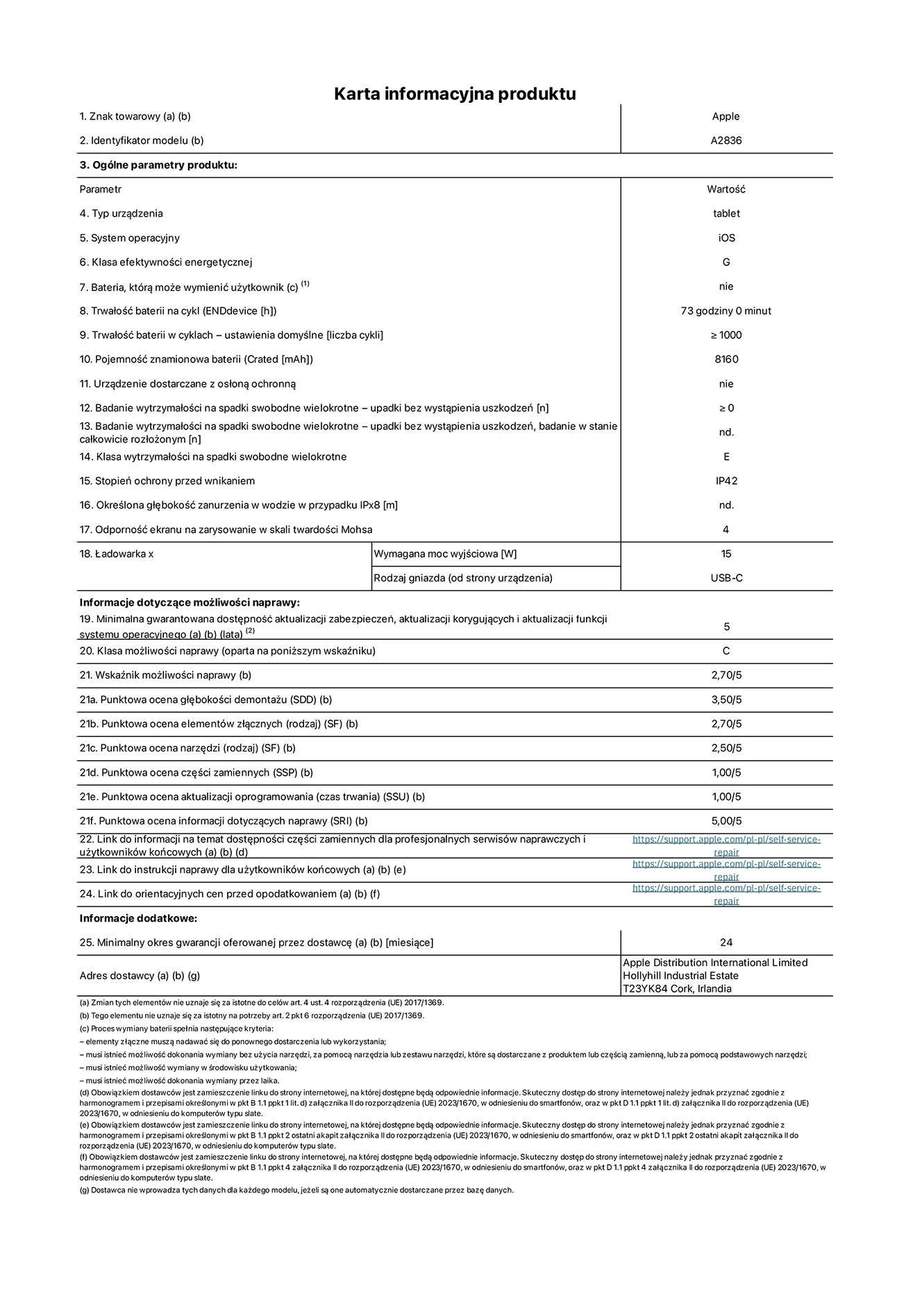 Karta informacyjna produktu dla iPada Pro 11 cali Wi-Fi, model A2836. Dostawca: Apple Distribution International Ltd, Hollyhill Industrial Estate. Cork, Irlandia T23 YK84. Rodzaj urządzenia: tablet. System operacyjny: iOS. Klasa efektywności energetycznej: G. Możliwość wymiany baterii przez użytkownika: nie. Trwałość baterii: 73 godziny. Trwałość baterii w cyklach: ≥ 1000. Znamionowa pojemność baterii: 8160 mAh. Wytrzymałość na spadki swobodne wielokrotne (liczba upadków bez awarii): ≥ 0. Klasa wytrzymałości na wielokrotne upadki: E. Stopień ochrony przed wnikaniem: IP42. Odporność ekranu na zarysowania (skala twardości Mohsa): 4. Minimalna moc wyjściowa ładowarki: 15 W. Typ złącza ładowarki: USB-C. Minimalny gwarantowany okres dostępności aktualizacji zabezpieczeń systemu operacyjnego, poprawek i nowych funkcji: 5 lat. Klasa możliwości naprawy: C. Wskaźnik możliwości naprawy: 2,70/5. Ocena głębokości demontażu: 3,50/5. Ocena elementów złącznych: 2,70/5. Ocena narzędzi: 2,50/5. Ocena części zamiennych: 1,00/5. Ocena aktualizacji oprogramowania: 1,00/5. Ocena informacji dotyczących naprawy: 5,00/5. Link do informacji o dostępności części zamiennych dla serwisantów i użytkowników końcowych: https://support.apple.com/self-service-repair. Link do instrukcji napraw dla użytkowników końcowych: https://support.apple.com/self-service-repair. Link do orientacyjnych cen bez podatku: https://support.apple.com/self-service-repair. Obowiązuje 24-miesięczna gwarancja ogólna.