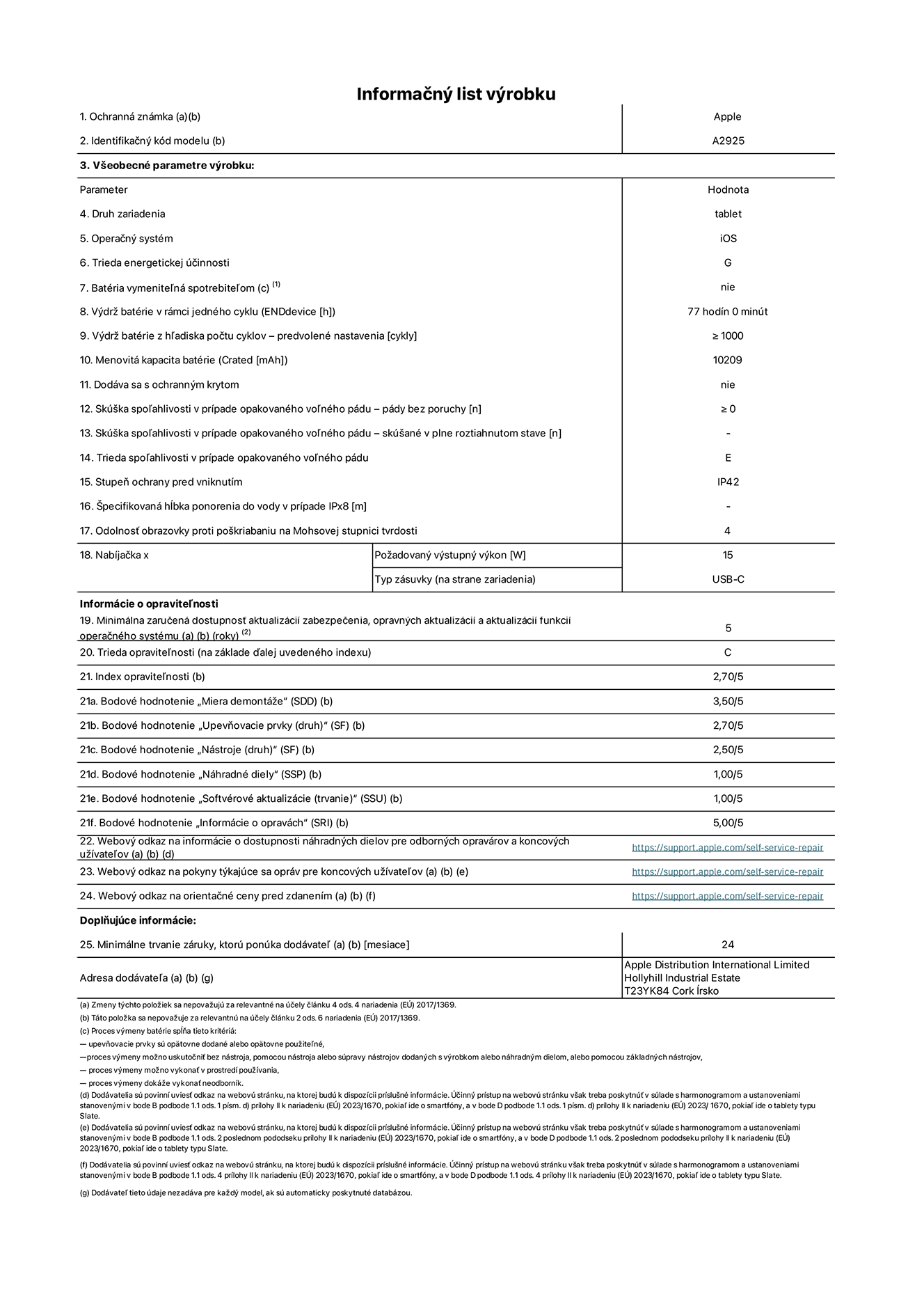 Informačný list produktu k 13-palcovému iPadu Pro Wi-Fi. Model A2925. Dodala spoločnosť Apple Distribution International Ltd, Hollyhill Industrial Estate. Cork, Írsko T23 YK84. Druh zariadenia: tablet. Operačný systém: iOS. Trieda energetickej účinnosti: G. Batéria vymeniteľná spotrebiteľom: nie. Výdrž batérie: 77 hodín. Výdrž batérie z hľadiska počtu cyklov: ≥ 1 000. Menovitá kapacita batérie: 10 209 mAh. Skúška spoľahlivosti v prípade opakovaného voľného pádu – pády bez poruchy: ≥ 0. Trieda spoľahlivosti v prípade opakovaného voľného pádu: E. Stupeň ochrany pred vniknutím: IP42. Odolnosť obrazovky proti poškriabaniu na Mohsovej stupnici tvrdosti: 4. Výstupný výkon nabíjačky: 15 W. Typ zásuvky nabíjačky: USB-C. Minimálna zaručená dostupnosť aktualizácií zabezpečenia, opravných aktualizácií a aktualizácií funkcií operačného systému: 5 rokov. Trieda opraviteľnosti: C. Index opraviteľnosti: 2,70/5. Bodové hodnotenie „Miera demontáže“: 3,50/5. Bodové hodnotenie „Upevňovacie prvky“: 2,70/5. Bodové hodnotenie „Nástroje“: 2,50/5. Bodové hodnotenie „Náhradné diely“: 1,00/5. Bodové hodnotenie „Softvérové aktualizácie“: 1,00/5. Bodové hodnotenie „Informácie o opravách“: 5,00/5. Webový odkaz na informácie o dostupnosti náhradných dielov pre odborných opravárov a koncových užívateľov: https://support.apple.com/self-service-repair. Webový odkaz na pokyny týkajúce sa opráv pre koncových užívateľov: https://support.apple.com/self-service-repair. Webový odkaz na orientačné ceny pred zdanením: https://support.apple.com/self-service-repair. Ponúkame 24-mesačnú všeobecnú záruku.